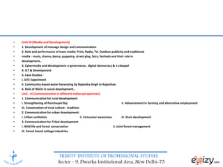 TRINITY INSTITUTE OF PROFESSIONAL STUDIES
Sector – 9, Dwarka Institutional Area, New Delhi-75
• Unit-III [Media and Development]
• 1. Development of message design and communication
• 2. Role and performance of mass media: Print, Radio, TV, Outdoor publicity and traditional
• media - music, drama, dance, puppetry, street play, fairs, festivals and their role in
• development..
• 3. Cybermedia and development: e-governance , digital democracy & e-chaupal
• 4. ICT & Development
• 5. Case Studies :
• i. SITE Experiment
• ii. Community-based water harvesting by Rajendra Singh in Rajasthan.
• 6. Role of NGOs in social development..
• Unit - IV [Communication in different Indian perspectives]
• 1. Communication for rural development:
• i. Strengthening of Panchayati Raj ii. Advancement in farming and alternative employment
• iii. Conservation of rural culture - tradition
• 2. Communication for urban development:
• i. Urban sanitation ii. Consumer awareness iii. Slum development
• 3. Communication for Tribal development
• i. Wild life and forest conservation ii. Joint forest management
• iii. Forest based cottage industries
 