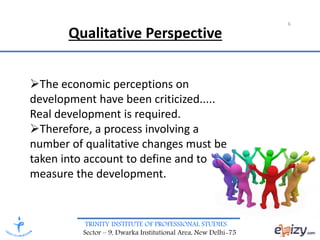 TRINITY INSTITUTE OF PROFESSIONAL STUDIES
Sector – 9, Dwarka Institutional Area, New Delhi-75
6
The economic perceptions on
development have been criticized.....
Real development is required.
Therefore, a process involving a
number of qualitative changes must be
taken into account to define and to
measure the development.
Qualitative Perspective
 