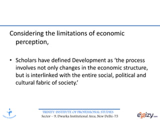 TRINITY INSTITUTE OF PROFESSIONAL STUDIES
Sector – 9, Dwarka Institutional Area, New Delhi-75
Considering the limitations of economic
perception,
• Scholars have defined Development as ‘the process
involves not only changes in the economic structure,
but is interlinked with the entire social, political and
cultural fabric of society.’
 