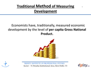 TRINITY INSTITUTE OF PROFESSIONAL STUDIES
Sector – 9, Dwarka Institutional Area, New Delhi-75
Traditional Method of Measuring
Development
Economists have, traditionally, measured economic
development by the level of per capita Gross National
Product.
8
 