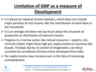 TRINITY INSTITUTE OF PROFESSIONAL STUDIES
Sector – 9, Dwarka Institutional Area, New Delhi-75
Limitation of GNP as a measure of
Development
 It is based on national income statistics, which does not include
major portions of real income, like the contribution of work done in
the household.
 It is an average and does not say much about the structure of
production or distribution of national income.
 Progress in a narrow sector, like natural resources – exports, oils,
minerals timber might show high per capita income in countries like
Kuwait, Trinidad. But by no stretch of imagination, can these
countries be considered 10 times more developed than India.
 Per capita income may increase even in the face of increasing
unemployment.
9
 