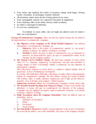  It has various aims including the creation of awareness, making brand images, forming
positive associations & encouraging consumer behaviour.
 All advertising content shares the fact of being paid for by its source.
 It has a propagandist character & is suspected of deception & manipulation.
 It has a distorting effect on the relation between media & audience.
 Its content is stereotyped & misleading.
 It is one-way communication.
Not included in course outline extra not taught just added in notes for student’s
future use in specialization
Concept of Communication Campaign: These are some key related concepts that are central to
the unnderstanding of communication campaigns.
1. The Objectives of the Campaign or the Media Methods Employed: Two defining
characteristics of communication campaigns are
i. Objectives: Refer to the essence of communication appeals, i.e., one group’s
attempts to influence the attitudes or behaviour of another
ii. Methods: It defines the genre (a style) of communication (e.g, as educational or
innovative & nonconventional types), the type of communication media, & the
strategies that the campaign employs.
2. The Strategy Used to Facilitate Change: The three basic strategies of social control
“three E’s” i.e., Education, Engineering, & Enforcement, that have been identified as
causing changes in levels of knowledge, attitude, or behaviours are also important in
understanding campaigns.
Their effectiveness depends on several factors i.e, audience’s cultural heritage, form of
government, & level of technological development.
In a country with authoritarian leadership, enforcement is usually chosen as the appropriate
strategy for communication campaign. The most effective strategy for a society of people
with common values is usually education. Engineering used to fight poverty illiteracy,
inequality, & so on through social engineers’ drafted programs.
Engineering of consent: Official use of communication campaigns to reach “good” ends.
3. The Potential Benefits Resulting from Proposed Change: It refers to the benefits that
individuals or society will gain by complyingwith the objectives of the campaign.
Campaigns may also highlight the negative aspects of particular behaviours in an attempt
to motivate audiences to change.
4. Public Perceptions about the Campaign Stakeholder: There are different types of
stakeholders such as:
i. Individuals & Associations
ii. Media
iii. Government
iv. Social Scientists
5. The Stakeholders Themselves: Another conccept important to the success of campaigns
has to do with the public’s view of the stakeholder. The source of the campaign messages
 