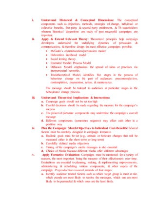 i. Understand Historical & Conceptual Dimensions: The conceptual
components such as objectives, methods, strategies of change, individual or
collective benefits, first-party & second-party entitlement, & Th stakeholders
whereas historical dimensions are study of past successful campaigns are
improtant.
ii. Apply & Extend Relevant Theroy: Theoretical principles help campaign
developers understand the underlying dynamics of persuasion &
communication, & therefore design the most effective campaigns possible.
 McGuire’s communication/persuasion model
 Elaboration likelihood model
 Social lerning theory
 Extended Parallel Process Model
 Diffusion Model, emphasizes the spread of ideas or practices via
interpersoanal networks.
 Transtheoretical Model, identifies five stages in the process of
behaviour change on the part of audiences: precontemplation,
contemplation, preparation, action, & maintenance.
The message should be tailored to audiences at particular stages in the
behavioural change process.
iii. Understand Theoretical Implications & Interactions:
a. Campaign goals should not be set too high
b. Careful decisions should be made regarding the measure for the campaign’s
success
c. The power of particular components may undermine the campaign’s overall
message
d. Different components (sometimes negative) may effect eath other in a
postitive way
iv. Plan the Campaign: Match Objectives to Individual Cost-Benefits: Several
factors must be carefully designed in campaign formation
a. Realistic goals must be set (e.g., attitude or behavior changes that will be
measured either in the short terrm or long term)
b. Carefullly defined media objectives
c. Timing of the campaign’s media messages is also essential
d. Choice of Media because different media offer different advantages
v. Apply Formative Evaluation: Campaigns must be monitored for a variety of
reasons, the most important being the meausre of their effectiveness over time.
Evaluations are essential to planning, making, & implementing miprovements,
administering & scheduling various components, & other aspcts of the
campaign. Preproduction research consists of four stages
a. Identify audience related factors such as which target group is most at rist,
which people are most likely to receive the messages, which one are most
likely to be persuaded & which ones are the least likely.
 