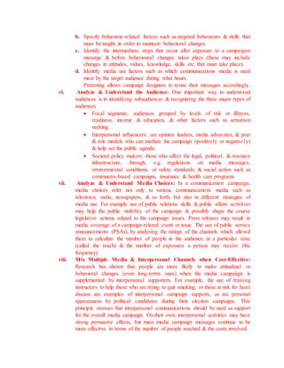 b. Specify behaviour-related factors such as targeted behaviours & skills that
must be taught in order to maintain behavioral changes.
c. Identify the intermediate steps that occur after exposure to a campaignn
message & before behavioural changes takes place (these may include
changes in attitudes, values, knowledge, skills etc. that must take place).
d. Identify media use factors such as which communications media is used
most by the target audience during what hours.
Pretesting allows campaign designers to revise their messages accordingly.
vi. Analyze & Understand the Audience: One important way to understand
audiences is in identifying subaudiences & recognizing the three major types of
audiences
 Focal segments: audiences grouped by levels of risk or illlness,
readiness, income & education, & other factors such as sensation
seeking.
 Interpersonal influencers: are opinion leaders, media advocates, & peer
& role models who can mediate the campaign (positively or negatively)
& help set the public agenda.
 Societal policy makers: those who affect the legal, political, & resource
infrastructure, through, e.g. regulations on media messages,
environmental conditions, or safety standards, & social action such as
community-based campaigns, insurance & health care programs.
vii. Analyze & Understand Media Choices: In a communication campaign,
media choices refer not only to various communications media such as
television, radio, newspapers, & so forth, but also to different strategies of
media use. For example use of public relations skills & public affairs activities
may help the public visibility of the campaign & possibly shape the course
legislative actions related to the campaign issues. Press releases may result in
media coverage of a campaign-related event or issue. The use of public service
announcements (PSAs), by analyzing the ratings of the channels which allowd
them to calculate the number of people in the audience at a particular time
(called the reach) & the number of exposures a person may receive (the
frequency).
viii. Mix Multiple Media & Interpersonal Channels when Cost-Effective:
Research has shown that people are more likely to make attitudinal or
behavioral changes (even long-terrm ones) when the media campaiign is
supplemented by interpersonal supporters. For example, the use of training
instructors to help those who are trying to quit smoking, or those at risk for heart
disease are examples of interpersonal campaign supports, as are personal
appearances by political candidates during their election campaigns. This
principle stresses that interpersonal communications should be used as support
for the overall media campaign. On their own, interpersonal activities may have
strong persuasive effects, but mass media campaign messages continue to be
more effective in terms of the number of people reached & the costs involved.
 