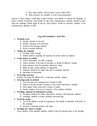 3. How much priority will the matter receive within DSC?
4. What resources are available to work on the programme?
Answers to these analysis would help to make decision aout whether to conduct the campaign, to
whom it should be directed, what should be said, what communication channels should be used,
when the campaign should begin & end etc. Such analysis would be extremely valuable to the
communication planners in DSC.
Stage-III Formulation of the Plan
 Methods to use
1. Identify channels to be used
2. Identify messages to be conveyed
3. Format of the message material
4. Ways to arrange feedback
 Timing the campaign
1. Deciding when to begin
2. Guided patterns regarding the decisions & actions taken by audience
 Using slogans & symbols
1. Used to add impact of a DSC campaign
2. Attract attention to the topic & messages so should be effective enough
3. Help audiences learn & remember informatio easily
4. Build up unity among audience & organizatio
5. Emphasis should be on single idea tied to campaign objective
6. Interesting & memorable
 Pre-testing messages
Evaluate by testing the effectiveness of message symbols, slogans
 Selecting media & methods
1. Use more than one communication channel in DSC
2. Help to overcome people’s tendency to use certain information channels
3. More impact when come from a variety of media
4. Greater chances of access to a majority of the audience members
 Providing channels for information-seeking
1. Providing channels for further information seeking to the interested audience
2. Arranging methods to collect feedback and answering
 Involving people
1. List all the different people & organization that should be informed & involved in
the campaign
2. Involving concerned people at all stages
 Deciding how much is enough
Every member of the intended audience should at least be exposed twice to the message
 