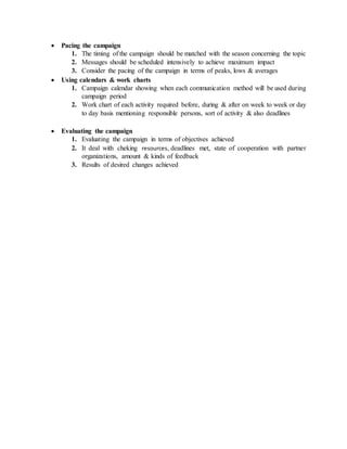  Pacing the campaign
1. The timing of the campaign should be matched with the season concerning the topic
2. Messages should be scheduled intensively to achieve maximum impact
3. Consider the pacing of the campaign in terms of peaks, lows & averages
 Using calendars & work charts
1. Campaign calendar showing when each communication method will be used during
campaign period
2. Work chart of each activity required before, during & after on week to week or day
to day basis mentioning responsible persons, sort of activity & also deadlines
 Evaluating the campaign
1. Evaluating the campaign in terms of objectives achieved
2. It deal with cheking resources, deadlines met, state of cooperation with partner
organizations, amount & kinds of feedback
3. Results of desired changes achieved
 