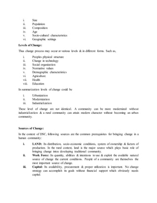 i. Size
ii. Population
iii. Composition
iv. Age
v. Socio-cultural characteristics
vi. Geographic settings
Levels of Change:
Thus change process may occur at various levels & in different forms. Such as,
i. Peoples physical structure
ii. Change in technology
iii. Social organization
iv. Normative values
v. Demographic characteristics
vi. Agriculture
vii. Health
viii. Education
In summarization levels of change could be
i. Urbanization
ii. Modernization
iii. Industrialization
These level of change are not identical. A community can be more modernized without
industrialization & a rural community can attain modern character without becoming an urban
community.
Sources of Change:
In the context of DSC, following sources are the common prerequisites for bringing change in a
human community:
i. LAND: Its distribution, socio-economic conditions, system of ownership & factors of
production. In the rural context, land is the major source which plays basic role of
bringing change intoa developing traditional community.
ii. Work Force: Its quantity, abilities & intentions to use & exploit the available natural
source of change the current conditions. People of a community are themselves the
most important source of change.
iii. Capital: Its availability, procurement & proper utilization is important. No change
strategy can accomplish its goals without financial support which obviously needs
capital.
 