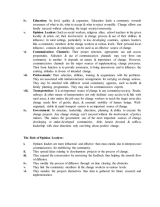 iv. Education: Its level, quality & expansion. Education leads a communiy towards
awareness of what to do, what to accept & what to reject or modify. Change efforts can
hardly succeed without educating the target society/community.
v. Opinion Leaders: Such as social workers, religious elites, school teachers in the given
locality & artists etc; their involvement in change process & use of their abilities &
influence. In rural settings, particularly in less developing countries, opinion learders
link a community members & the change workers at various levels. Their personal local
influence, contacts & relationship can be used as an effective source of change.
vi. Communication Channels: Their proper selection, appropriate use and access
propensities. Selection & use of communication channels may vary from one
community to another. It depends on nature & importance of change. However,
communication channels are the major sources of supplementing change processes.
Their basic function is to provide awareness, to bring innovations and to influence the
existing attitudes in favour of intended change.
vii. Professionals: Their selection, abilities, training & acquantance with the problems.
They are associated with institutionalized arrangements for carrying on change actions.
They may be attached with different social community agencies, such as health &
family planning programmes. They may also be communication experts.
viii. Transportation: It is an important source of change in any community/society. Roads,
railways & other means of transportation not only facilitate easy access to & link with
rural areas, it also makes the job easy for change workers to reach the target areas also
change needs flow of goods, ideas, & essential mobility of human beings. Well-
organized, stable & rapid transport system is an important source of change.
ix. Government: Its structure, leadership, directions, planning & ability to execute the
change projects. Any change strategy can’t succeed without the involvement of policy
makers. This makes the government one of the most important sources of change
developing or under-developed communities. Able, honest devoted & selfless
leadership with clear directions only can bring about positive change.
The Role of Opinion Leaders:
i. Opinion leaders are more influential and effective than mass media due to interpersonal
communication for mobilizing the community.
ii. They spread ideas relating to development projects or the process of change.
iii. They expand the conversation by answering the feedback thus helping the smooth flow
of diffusion.
iv. They modify the process of diffusion through on time clearing the obstacles.
v. They link the community members & the change workers at various levels.
vi. They monitor the projects themselves thus data is gathered for future research and
implementation.
 