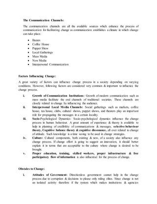 The Communication Channels:
The communication channels are all the available sources which enhance the process of
communication for facilitating change as communication establishes a climate in which change
can take place.
 Bazars
 Coffee House
 Puppet Show
 Local Gatherings
 Mass Media
 New Media
 Interpersonal Communication
Factors Influencing Change:
A great variety of factors can influence change process in a society depending on varying
conditions. However, following factors are considered very common & important to influence the
change process.
i. Growth of Communication Institutions: Growth of modern communication such as
mass media facilitate the oral channels of traditional societies. These channels are
closely related to change by influencing the audience.
ii. Interpersonal Local Media Channels: Social gatherings such as markets, coffee
house, tea house, clubs, cultural shows, puppet shows, and theaters play an important
role for propagating the messages in a certain locality.
iii. Socio-Psychological Dynamics: Socio-psychological dynamics influence the change
process in human behaviour. A great amount of experience & theory is available to
help in planning of credibility of communications & messages, selective behaviour
theory, Cognitive balance theory & cognitive dissonance, all over related to change
of attitude. Such knowledge is a time saving to be used in change strategies.
iv. Culture: Cultural components, both existing & new, of a society also influence any
change process. If change effort is going to suggest an innovation, it should better
explain it in terms that are acceptable to the culture where change is desired to be
brought.
v. Proper education, training, skilled workers, proper infrastructure & free
participatory flow of information is also influential for the process of change.
Obstales to Change:
i. Attitudes of Government: Directionless government cannot help in the change
process due to corruption & decisions to please only ruling elites. Since change is not
an isolated activity therefore if the system which makes institutions & agencies
 