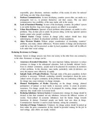 responsible, gives directions, motivates members of the society & strive for national
well being can only bring about change.
ii. Partisan Communication: In most developing countries power elites use media as a
propaganda tool i.e., to promote themselves and their causes. This one sided
communication lose credibility of the mass media with in the society.
iii. Lack of Sustained Planning: In most of the developing countries the political system
is not stable therefore long term change projects are diffuclt to accomplish.
iv. Urban BasedPlanners: Ignorant of local problems urban planners are unable to solve
problems. They do their jobs to satisfy the persons sitting on the top. Ignorant opinion
leaders cannot solve people’s problems.
v. Cultural Factor: Change workers & change policy makers should have deep
understanging of cultural & educational problems of rural populations.
vi. Alien Western Models: Without proper consideration of developing countries’
problems, area study, cultural differences; Western models of change and development
could fail as they will be perceived as alien by local population which will be difficult
to fit under their social settings.
Reducing Resistance to Change:
Resistance factors to change process vary from one society to the other from one community
to the other. Resistance to change can be:
i. Awareness (Extended Education): The most important helping instrument to reduce
resistance to change is the widespread education, both on formal& informal levels.
Even in a limited community, people need to be educated for awareness & resolution
of their problems. In this direction, mass media, particularly radio & television can
serve the purpose more effectively & rapidly.
ii. Indepth Study of Peoples/Problems: Thorough study of the given population & their
problems is necessary. Withouth conducting scientific investigation about the socio-
cultural norms of a given community & the problems they are confronting a blind jump
for change may cause resistance to change strategies.
iii. Planned Participation of Media: Depending on the change strategy, planned
participation of national or local media is necessary activity to create & promote
awareness. For change, people have to be prepared for creating change conditions,
otherwise they would resist it at several levels.
iv. Reducing Imbalance between Society: Communication strategy for change should be
devised so that their remained not any imbalance between the different sections of
society. Socio-cultural & economic imbalances lead the human beings towards
frustrations & distrust. Frustrated people can hardly trust new ideas & things.
Communication therefore is used to create harmony among the community.
v. Selection of Change Volunteers: Volunteers for change actions should be picked up
from within the given communities & they should be provided training for the job. In
rural settings, alein efforts are usually resisted.
 