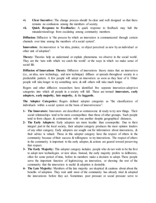 vi. Clear Incentive: The change process should be clear and well designed so that there
remains no confusions among the members of society.
vii. Quick Response to Feedbacks: A quick response to feedback may halt the
misunderstandings from escalating among community members.
Diffusion: Diffusion is “the process by which an innovation is communicated through certain
channels over time among the members of a social system”.
Innovation: An innovation is “an idea, pratice, or object perceived as new by an individual or
other unit of adoption”.
Theory: Theories help us understand or explain phenomena we observe in the social world.
They are the ‘nets with which we catch the world’ or the ways in which we make sense of
social life.
Diffusion of Innovations Theory: Diffusion of innovations theory states that an innovation
(i.e., an idea, new technology, and new technique) diffuses or spreads throughout society in a
predictable pattern. A few people will adopt an innovation as soon as they hear of it. Other
people will take longer to try something new, & still others will take much longer.
Rogers and other diffusion researchers have identified five separate innovation-adoption
categories into which all people in a society will fall. These are termed innovators, early
adopters, early majority, late majority, & the laggards.
The Adopter Categories: Rogers defined adopter categories as “the classification of
individuals within a social system on the basis of innovativeness”.
1- The Innovators: Innovators are described as venturesome & ready to try new things. Their
social relationships tend to be more cosmopolitan than those of other grouups. Such people
tend to form cliques & communicate with one another despite geographical distances.
2- The Early Adopters: Early adopters are more localite than cosmopolite. Due to their
integral part in the local society, their adopter category produces the most opinion leaders
of any other category. Early adopters are sought out for information about innovations, &
their advice is valued. Those in this adopter category have the respect of others in the
community because of their success & willingness to try innovations. The respect of others
in the community is important to the early adopter, & actions are geared toward preserving
that respect.
3- The Early Majority: This adopter category includes people who do not wish to be the first
to adopt new technologies or new ideas. Instead, the early majority prefers to deliberate,
often for some period of time, before its members make a decision to adopt. These people
serve the important function of legitimizing an innovation, or showing the rest of the
community that the innovation is useful & adoption is desirable.
4- The Late Majority: Members of the late majority are skeptical & cautious about about the
benefits of adoption. They wait until most of the community has already tried & adopted
the innovationn before they act. Sometimes peer pressure or social pressure serve to
 