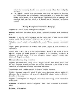 motivate the late majority. In other cases, economic necessity induces them to adopt the
innovation.
5- The Laggards: Members of this group are the last to adopt. The laggards are tied to the
past, to the traditional way of doing things, & are very reluctant to try anything new. Many
of these people interact with the same mind-set. Once laggard adopts an innovation, the
rest of the socity may have moved so far forward that the “innovation” has become
outdated.
Planning Development Communication Campaign
Cognitive: It is used to describe mental process or thoughts.
Emotion: Mental states that typically include feelings, psychological changes, & the inclinnation
to act.
Behaviour: To behave is to act in a particular way that is action taken for doing something which
someone wanted. Therefore someone’s behaviour is how he bahaves.
Attitude: A persons’s attitude can be defined as that person’s “abstract evaluation of an object”.
Or
People’s general predispositions to evaluate other peoples, objects, & issues favourably or
unfavourably.
Attitudes have a critical role in the process of persuasion. Attitude is also viewed as the all
important mediator that stands between the acquisition of new persuasive information &
subsequent behavioral change. If the new information changes a person’s attitude, then
behavioural change is more likely.
Dissonance: Something being inconsistent.
Cognitive Dissonance: What actually causes a change in attitude? What internal process come
into play? Are people motivated to change their attitudes & behaviour to gain rewards or avoid
punishment, or do they make the change due to some other reason?
An explanation of this complex process is the theory of cognitive dissonance.
Cognitive dissonance occurs when attitude & action become inconsistent with one another. Or
information that is inconsistent with a person’s already-held attitudes creates psychological
discomfort or dissonance.
Cognitive Consistency: The idea that people consciously & unconsciously work to preserve their
existing views.
Persuasion: The intentional influence of opinions, beliefs, values or attitudes by an external
agency.
Techniques of Persuasion:
 
