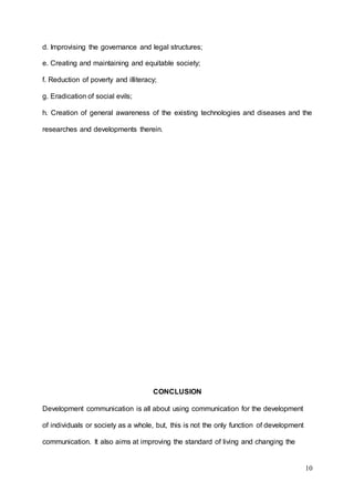 10
d. Improvising the governance and legal structures;
e. Creating and maintaining and equitable society;
f. Reduction of poverty and illiteracy;
g. Eradication of social evils;
h. Creation of general awareness of the existing technologies and diseases and the
researches and developments therein.
CONCLUSION
Development communication is all about using communication for the development
of individuals or society as a whole, but, this is not the only function of development
communication. It also aims at improving the standard of living and changing the
 