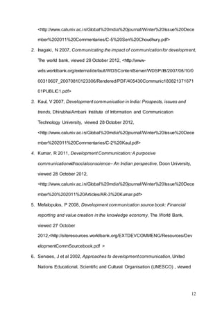 12
<http://www.caluniv.ac.in/Global%20mdia%20journal/Winter%20Issue%20Dece
mber%202011%20Commentaries/C-5%20Sen%20Choudhury.pdf>
2. Inagaki, N 2007, Communicating the impact of communication for development,
The world bank, viewed 28 October 2012, <http://www-
wds.worldbank.org/external/default/WDSContentServer/WDSP/IB/2007/08/10/0
00310607_20070810123306/Rendered/PDF/405430Communic180821371671
01PUBLIC1.pdf>
3. Kaul, V 2007, Development communication in India: Prospects, issues and
trends, DhirubhaiAmbani Institute of Information and Communication
Technology University, viewed 28 October 2012,
<http://www.caluniv.ac.in/Global%20mdia%20journal/Winter%20Issue%20Dece
mber%202011%20Commentaries/C-2%20Kaul.pdf>
4. Kumar, R 2011, Development Communication: A purposive
communicationwithsocialconscience– An Indian perspective, Doon University,
viewed 28 October 2012,
<http://www.caluniv.ac.in/Global%20mdia%20journal/Winter%20Issue%20Dece
mber%20%202011%20Articles/AR-3%20Kumar.pdf>
5. Mefalopulos, P 2008, Development communication source book: Financial
reporting and value creation in the knowledge economy, The World Bank,
viewed 27 October
2012,<http://siteresources.worldbank.org/EXTDEVCOMMENG/Resources/Dev
elopmentCommSourcebook.pdf >
6. Servaes, J et al 2002, Approaches to development communication, United
Nations Educational, Scientific and Cultural Organisation (UNESCO) , viewed
 