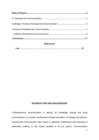 2
Body of Report....................................................................................................................... 3
2.1 Development Communication......................................................................................... 3
2.2Stages / Facets of Development Communication ........................................................ 4
2.3Impact of Development communication ......................................................................... 7
2.4Role of Development communication.......................................................................... 9
Conclusion...........................................................................................................................11
References
List………………………………………………………………………………….12
INTRODUCTION AND BACKGROUND
1.1Development communication is defined as knowledge sharing and using
communication to promote development through formulation of strategy and policies.
Development communication also means a systematic collaboration and exchange of
information leading to the mutual benefits of all the parties. Communication
 