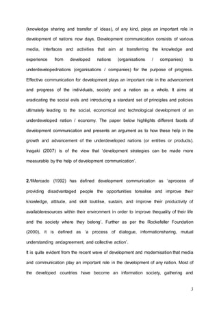 3
(knowledge sharing and transfer of ideas), of any kind, plays an important role in
development of nations now days. Development communication consists of various
media, interfaces and activities that aim at transferring the knowledge and
experience from developed nations (organisations / companies) to
underdevelopednations (organisations / companies) for the purpose of progress.
Effective communication for development plays an important role in the advancement
and progress of the individuals, society and a nation as a whole. It aims at
eradicating the social evils and introducing a standard set of principles and policies
ultimately leading to the social, economical and technological development of an
underdeveloped nation / economy. The paper below highlights different facets of
development communication and presents an argument as to how these help in the
growth and advancement of the underdeveloped nations (or entities or products).
Inagaki (2007) is of the view that ‘development strategies can be made more
measurable by the help of development communication’.
2.1Mercado (1992) has defined development communication as ‘aprocess of
providing disadvantaged people the opportunities torealise and improve their
knowledge, attitude, and skill toutilise, sustain, and improve their productivity of
availableresources within their environment in order to improve thequality of their life
and the society where they belong’. Further as per the Rockefeller Foundation
(2000), it is defined as ‘a process of dialogue, informationsharing, mutual
understanding andagreement, and collective action’.
It is quite evident from the recent wave of development and modernisation that media
and communication play an important role in the development of any nation. Most of
the developed countries have become an information society, gathering and
 