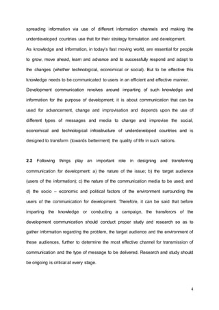 4
spreading information via use of different information channels and making the
underdeveloped countries use that for their strategy formulation and development.
As knowledge and information, in today’s fast moving world, are essential for people
to grow, move ahead, learn and advance and to successfully respond and adapt to
the changes (whether technological, economical or social). But to be effective this
knowledge needs to be communicated to users in an efficient and effective manner.
Development communication revolves around imparting of such knowledge and
information for the purpose of development; it is about communication that can be
used for advancement, change and improvisation and depends upon the use of
different types of messages and media to change and improvise the social,
economical and technological infrastructure of underdeveloped countries and is
designed to transform (towards betterment) the quality of life in such nations.
2.2 Following things play an important role in designing and transferring
communication for development: a) the nature of the issue; b) the target audience
(users of the information); c) the nature of the communication media to be used; and
d) the socio – economic and political factors of the environment surrounding the
users of the communication for development. Therefore, it can be said that before
imparting the knowledge or conducting a campaign, the transferors of the
development communication should conduct proper study and research so as to
gather information regarding the problem, the target audience and the environment of
these audiences, further to determine the most effective channel for transmission of
communication and the type of message to be delivered. Research and study should
be ongoing is critical at every stage.
 