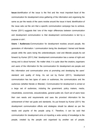 5
Issue:identification of the issue is the first and the most important facet of the
communication for development since gathering of the information and organising the
same as per the needs of the users revolve around the issue in hand. Identification of
the issue sets out the aim that a specific communication campaign has to achieve.
Kumar (2011) suggests that ‘one of the major differences between communication
and development communication is that development communication is led by a
purpose or aim’.
Users / Audiences:Communication for development revolves around people, the
generators of information / communication being the developed / trained and literate
people while the users being the underdeveloped, rural and illiterate people.As set
forward by Kumar (2011) that ‘development communication has a sense of right and
wrong and is about humans’. No matter what, it is quite clear the creators, organizers
and users of the information for the communication for development are people and
this information and communication aims at promoting and developing the users’
standard and quality of living. As set out by Kumar (2011), ‘development
communication has two types of users or audiences, the communicators and the
audiences (whether literate or illiterate)’. Communication for development is aimed at
a large set of audiences, including the government, policy makers, media,
industrialists, economists, educationalists, general public etc. Each set of users have
their own needs and requirements and uses the provided information for the
achievement of their set goals and standards. As put forward by Kumar (2011) ‘the
development communication efforts and strategies should be altered as per the
needs and psyche of the people using it’. Therefore, it can be said that
communication for development aims at imparting a wide variety of knowledge to the
people, created by the people and organised by another set of people.
 