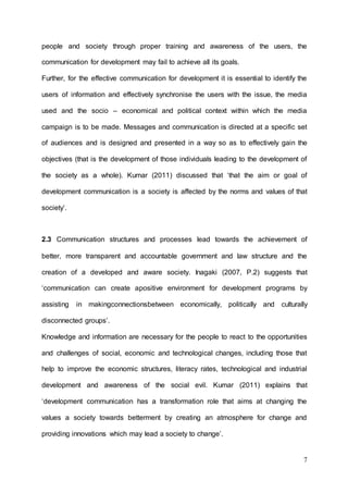 7
people and society through proper training and awareness of the users, the
communication for development may fail to achieve all its goals.
Further, for the effective communication for development it is essential to identify the
users of information and effectively synchronise the users with the issue, the media
used and the socio – economical and political context within which the media
campaign is to be made. Messages and communication is directed at a specific set
of audiences and is designed and presented in a way so as to effectively gain the
objectives (that is the development of those individuals leading to the development of
the society as a whole). Kumar (2011) discussed that ‘that the aim or goal of
development communication is a society is affected by the norms and values of that
society’.
2.3 Communication structures and processes lead towards the achievement of
better, more transparent and accountable government and law structure and the
creation of a developed and aware society. Inagaki (2007, P.2) suggests that
‘communication can create apositive environment for development programs by
assisting in makingconnectionsbetween economically, politically and culturally
disconnected groups’.
Knowledge and information are necessary for the people to react to the opportunities
and challenges of social, economic and technological changes, including those that
help to improve the economic structures, literacy rates, technological and industrial
development and awareness of the social evil. Kumar (2011) explains that
‘development communication has a transformation role that aims at changing the
values a society towards betterment by creating an atmosphere for change and
providing innovations which may lead a society to change’.
 