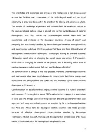 8
This knowledge and awareness also give poor and rural people a right to speak and
access the facilities and convenience of the technological world and an equal
opportunity to grow and take part in the growth of the society and nation as a whole.
The transfer of knowledge, experience and research from the developed nations to
the underdeveloped nations plays a pivotal role in their (underdeveloped nations)
development. This also makes the underdeveloped nations learn from the
experiences and mistakes of the developed countries. Arenas of growth and
prosperity that are already identified by these developed countries are explored into
and experimented with.Kaul (2011) describes that ‘there are three different types of
development communication techniques / campaigns leading to different outcome:
1.Education, which aims at changing the social values and ethics; 2. Persuasion,
which aims at changing the actions of the people; and 3. Informing, which aims at
creating awareness in the people that may lead to change ultimately’.
As communication is always a two way process, therefore underdeveloped nations
and rural people also have equal chances to communicate their fears, queries and
expectations and their problems are looked into and answered by the communication
developers and transferors.
Communication for development has improvised the outcome of a number of sectors
and countries. For example the use of ERPs and other technologies, the atomization
of data and the linkage and networking between different government bodies and
agencies, and many more developments as adapted by the underdeveloped nations
like Asia and Africa from the developed western countries was made possible
because of effective development communication, whether by Information
Technology, internet research, training and development of professionals or by mass
media, but communication for development has played its role.
 