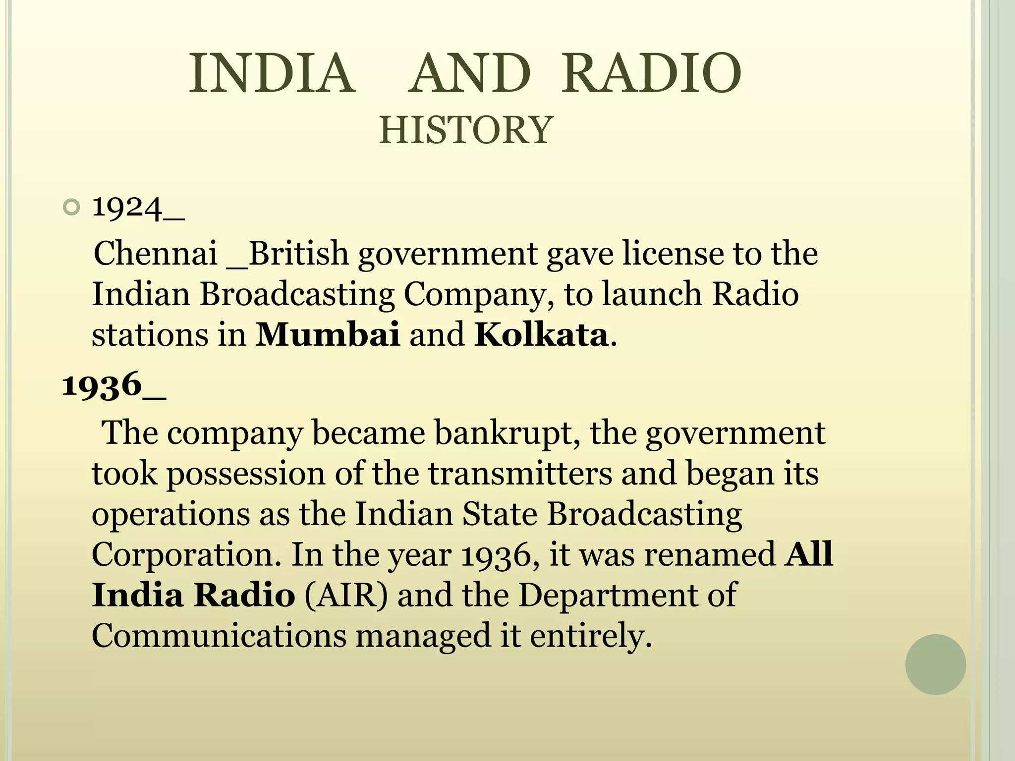 INDIA AND RADIO
HISTORY
 1924_
Chennai _British government gave license to the
Indian Broadcasting Company, to launch Radio
stations in Mumbai and Kolkata.
1936_
The company became bankrupt, the government
took possession of the transmitters and began its
operations as the Indian State Broadcasting
Corporation. In the year 1936, it was renamed All
India Radio (AIR) and the Department of
Communications managed it entirely.
 