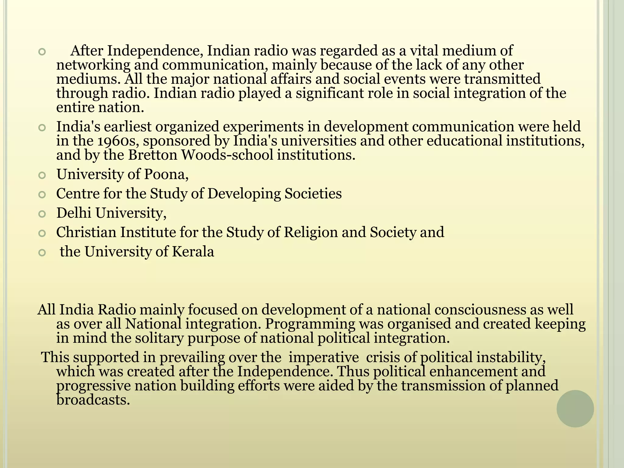  After Independence, Indian radio was regarded as a vital medium of
networking and communication, mainly because of the lack of any other
mediums. All the major national affairs and social events were transmitted
through radio. Indian radio played a significant role in social integration of the
entire nation.
 India's earliest organized experiments in development communication were held
in the 1960s, sponsored by India's universities and other educational institutions,
and by the Bretton Woods-school institutions.
 University of Poona,
 Centre for the Study of Developing Societies
 Delhi University,
 Christian Institute for the Study of Religion and Society and
 the University of Kerala
All India Radio mainly focused on development of a national consciousness as well
as over all National integration. Programming was organised and created keeping
in mind the solitary purpose of national political integration.
This supported in prevailing over the imperative crisis of political instability,
which was created after the Independence. Thus political enhancement and
progressive nation building efforts were aided by the transmission of planned
broadcasts.
 