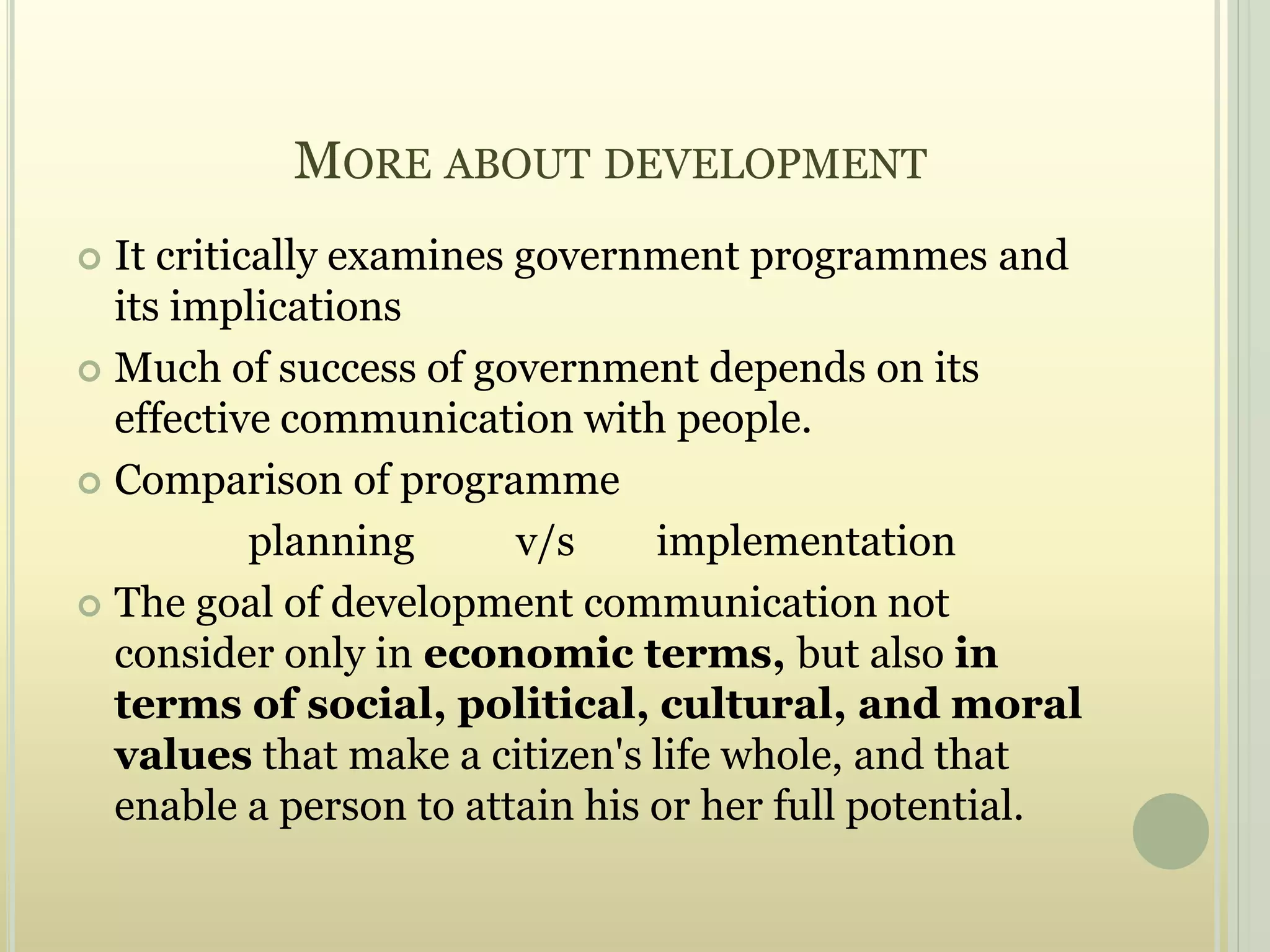 MORE ABOUT DEVELOPMENT
 It critically examines government programmes and
its implications
 Much of success of government depends on its
effective communication with people.
 Comparison of programme
planning v/s implementation
 The goal of development communication not
consider only in economic terms, but also in
terms of social, political, cultural, and moral
values that make a citizen's life whole, and that
enable a person to attain his or her full potential.
 