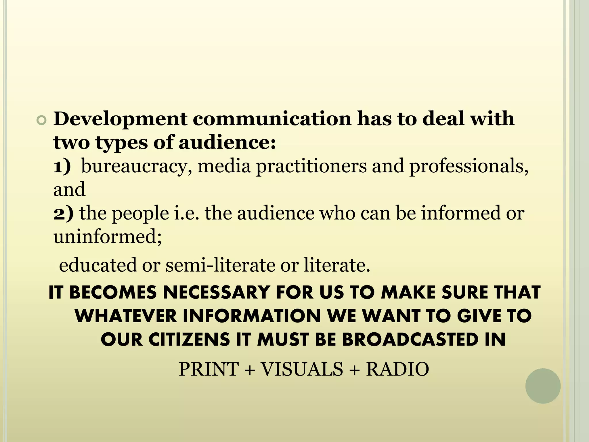  Development communication has to deal with
two types of audience:
1) bureaucracy, media practitioners and professionals,
and
2) the people i.e. the audience who can be informed or
uninformed;
educated or semi-literate or literate.
IT BECOMES NECESSARY FOR US TO MAKE SURE THAT
WHATEVER INFORMATION WE WANT TO GIVE TO
OUR CITIZENS IT MUST BE BROADCASTED IN
PRINT + VISUALS + RADIO
 