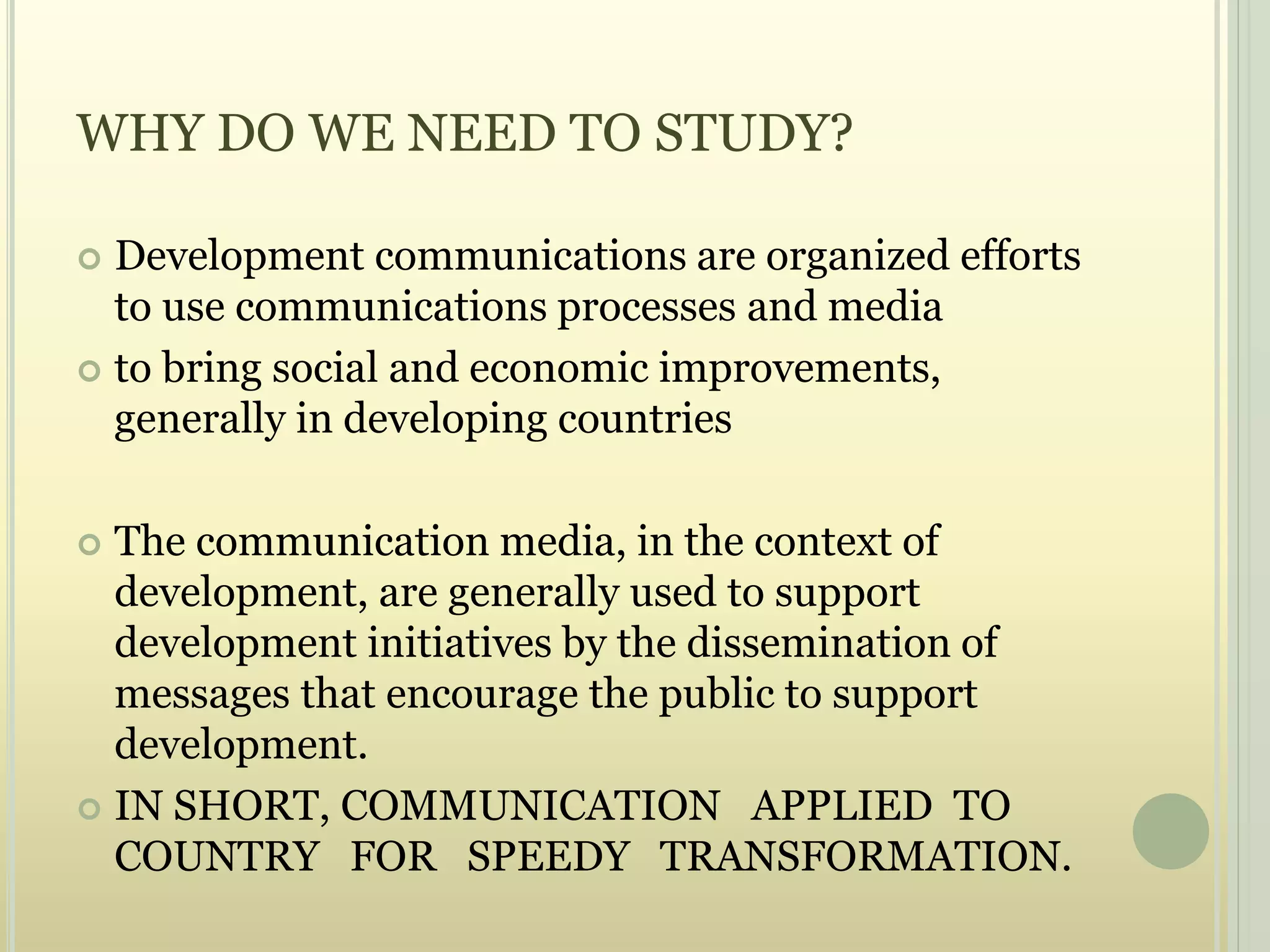 WHY DO WE NEED TO STUDY?
 Development communications are organized efforts
to use communications processes and media
 to bring social and economic improvements,
generally in developing countries
 The communication media, in the context of
development, are generally used to support
development initiatives by the dissemination of
messages that encourage the public to support
development.
 IN SHORT, COMMUNICATION APPLIED TO
COUNTRY FOR SPEEDY TRANSFORMATION.
 