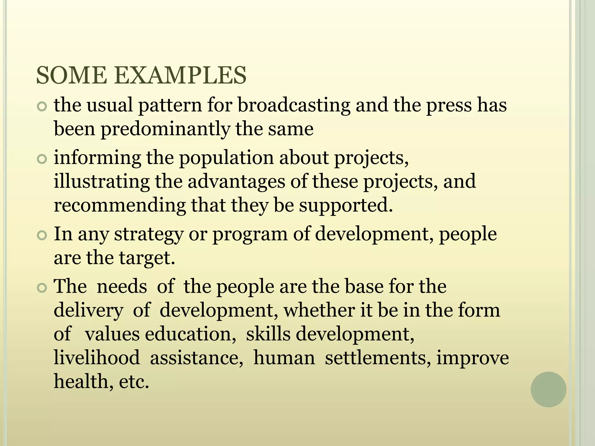 SOME EXAMPLES
 the usual pattern for broadcasting and the press has
been predominantly the same
 informing the population about projects,
illustrating the advantages of these projects, and
recommending that they be supported.
 In any strategy or program of development, people
are the target.
 The needs of the people are the base for the
delivery of development, whether it be in the form
of values education, skills development,
livelihood assistance, human settlements, improve
health, etc.
 