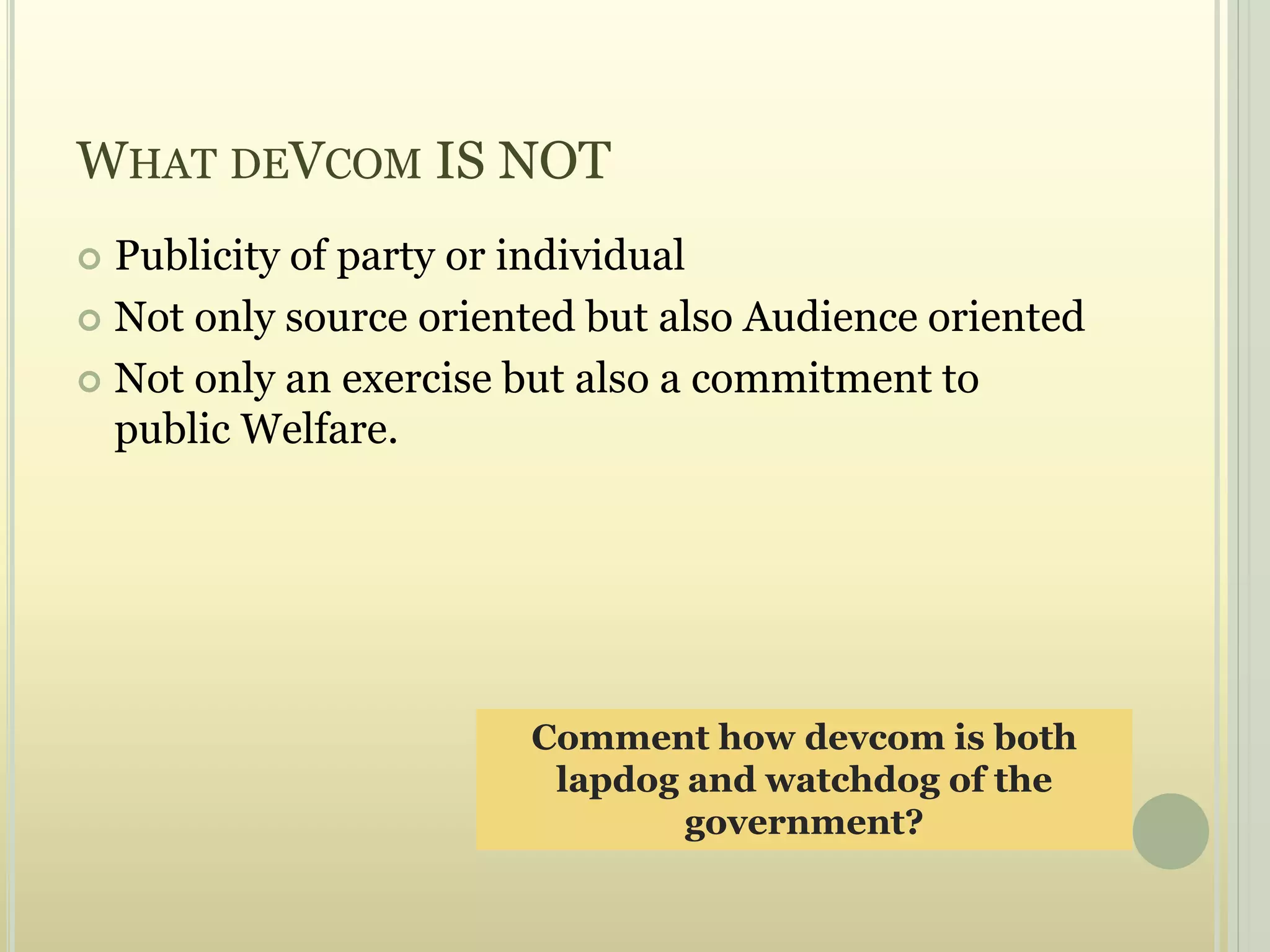 WHAT DEVCOM IS NOT
 Publicity of party or individual
 Not only source oriented but also Audience oriented
 Not only an exercise but also a commitment to
public Welfare.
Comment how devcom is both
lapdog and watchdog of the
government?
 