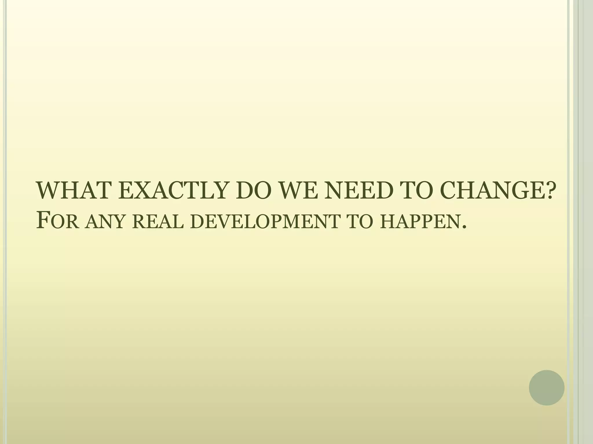 WHAT EXACTLY DO WE NEED TO CHANGE?
FOR ANY REAL DEVELOPMENT TO HAPPEN.
 
