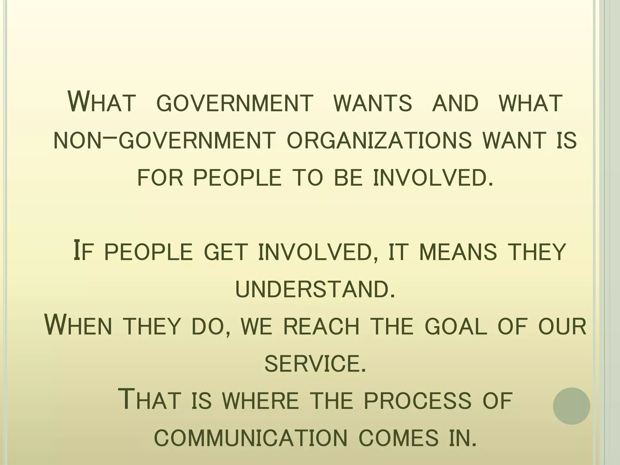 WHAT GOVERNMENT WANTS AND WHAT
NON-GOVERNMENT ORGANIZATIONS WANT IS
FOR PEOPLE TO BE INVOLVED.
IF PEOPLE GET INVOLVED, IT MEANS THEY
UNDERSTAND.
WHEN THEY DO, WE REACH THE GOAL OF OUR
SERVICE.
THAT IS WHERE THE PROCESS OF
COMMUNICATION COMES IN.
 