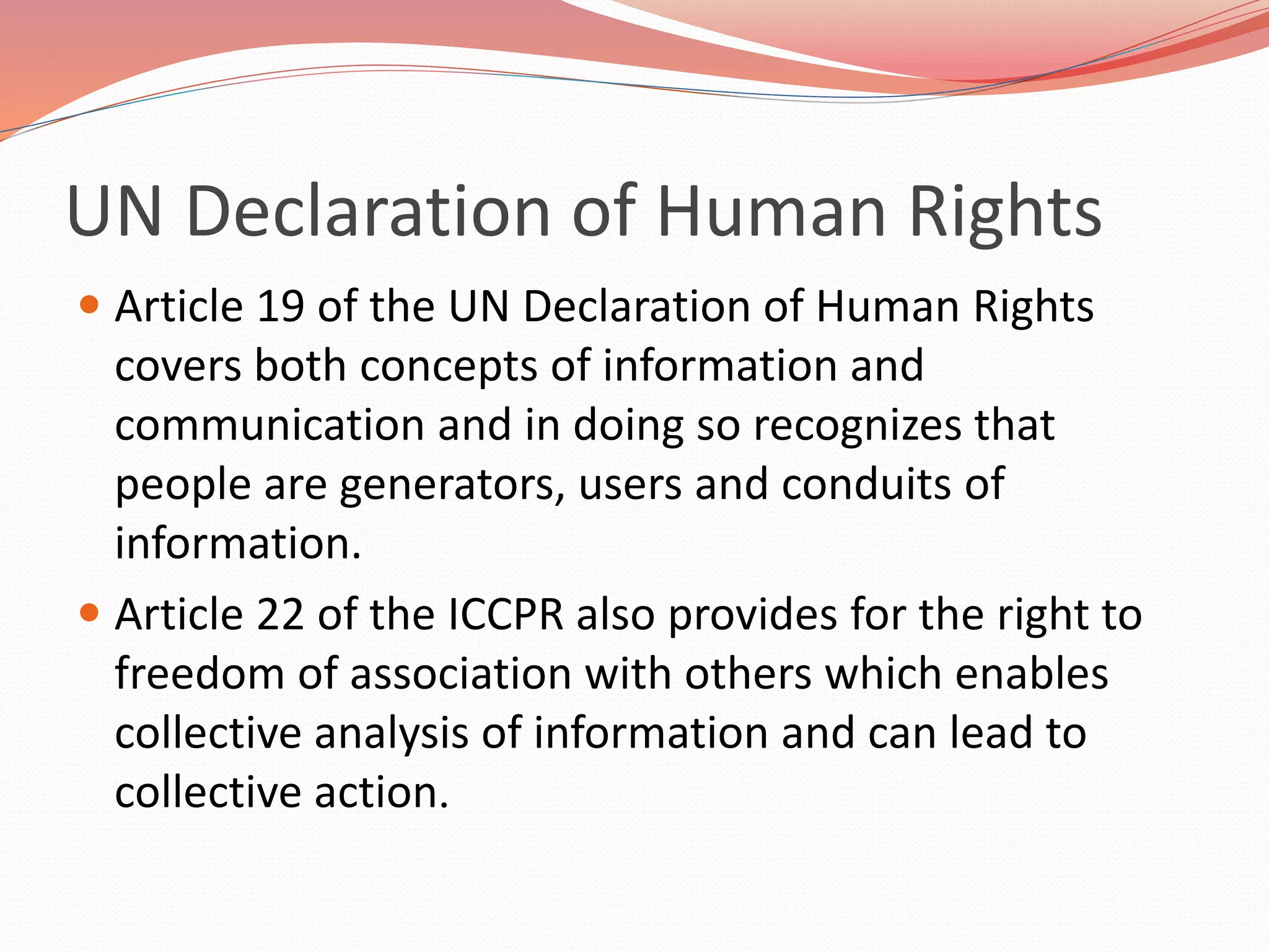 UN Declaration of Human Rights
 Article 19 of the UN Declaration of Human Rights
covers both concepts of information and
communication and in doing so recognizes that
people are generators, users and conduits of
information.
 Article 22 of the ICCPR also provides for the right to
freedom of association with others which enables
collective analysis of information and can lead to
collective action.
 