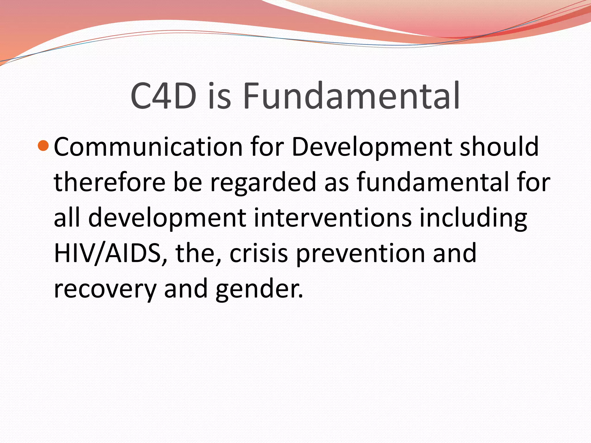 C4D is Fundamental
Communication for Development should
therefore be regarded as fundamental for
all development interventions including
HIV/AIDS, the, crisis prevention and
recovery and gender.
 