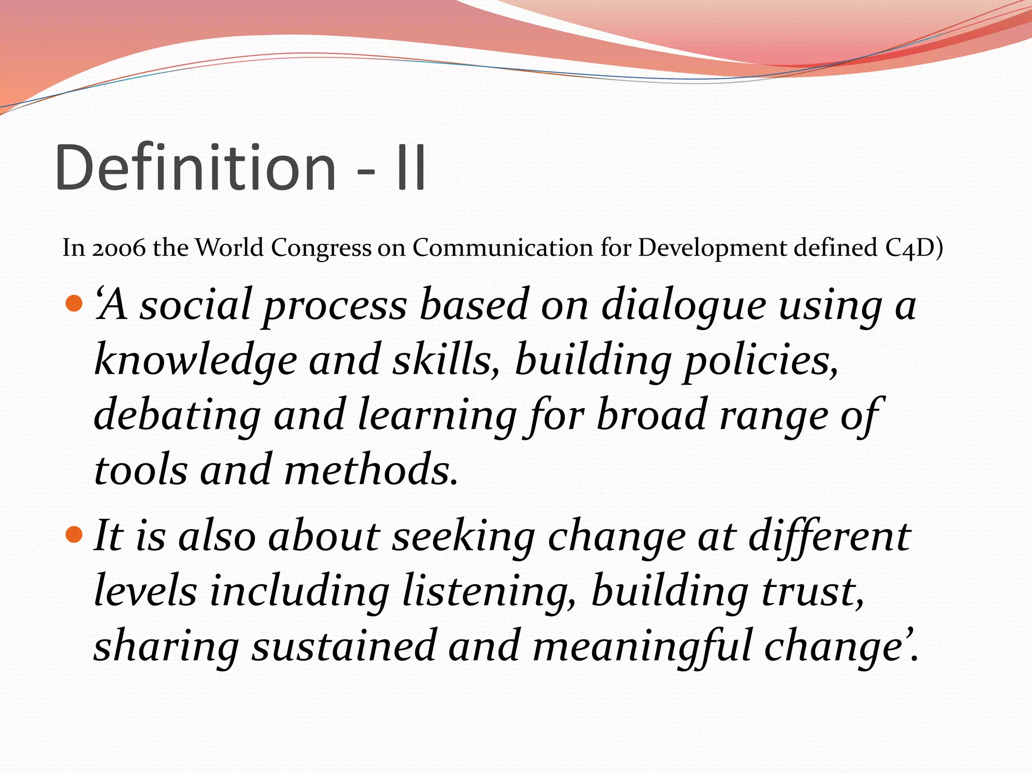 Definition - II
In 2006 the World Congress on Communication for Development defined C4D)
 ‘A social process based on dialogue using a
knowledge and skills, building policies,
debating and learning for broad range of
tools and methods.
 It is also about seeking change at different
levels including listening, building trust,
sharing sustained and meaningful change’.
 