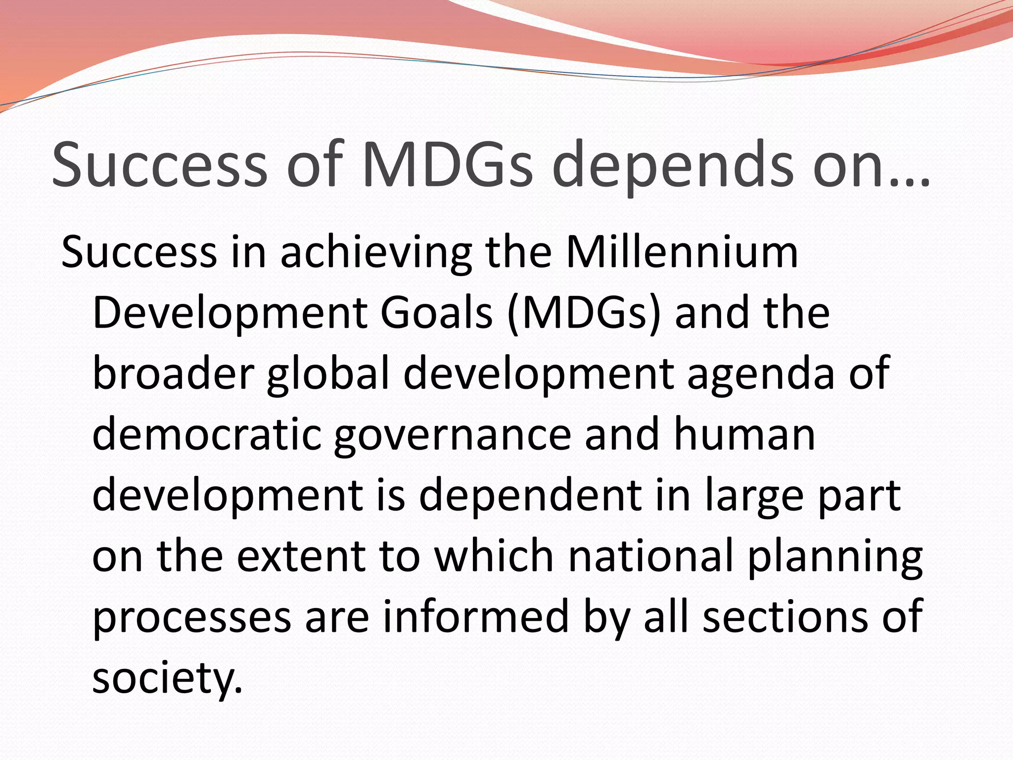 Success of MDGs depends on…
Success in achieving the Millennium
Development Goals (MDGs) and the
broader global development agenda of
democratic governance and human
development is dependent in large part
on the extent to which national planning
processes are informed by all sections of
society.
 