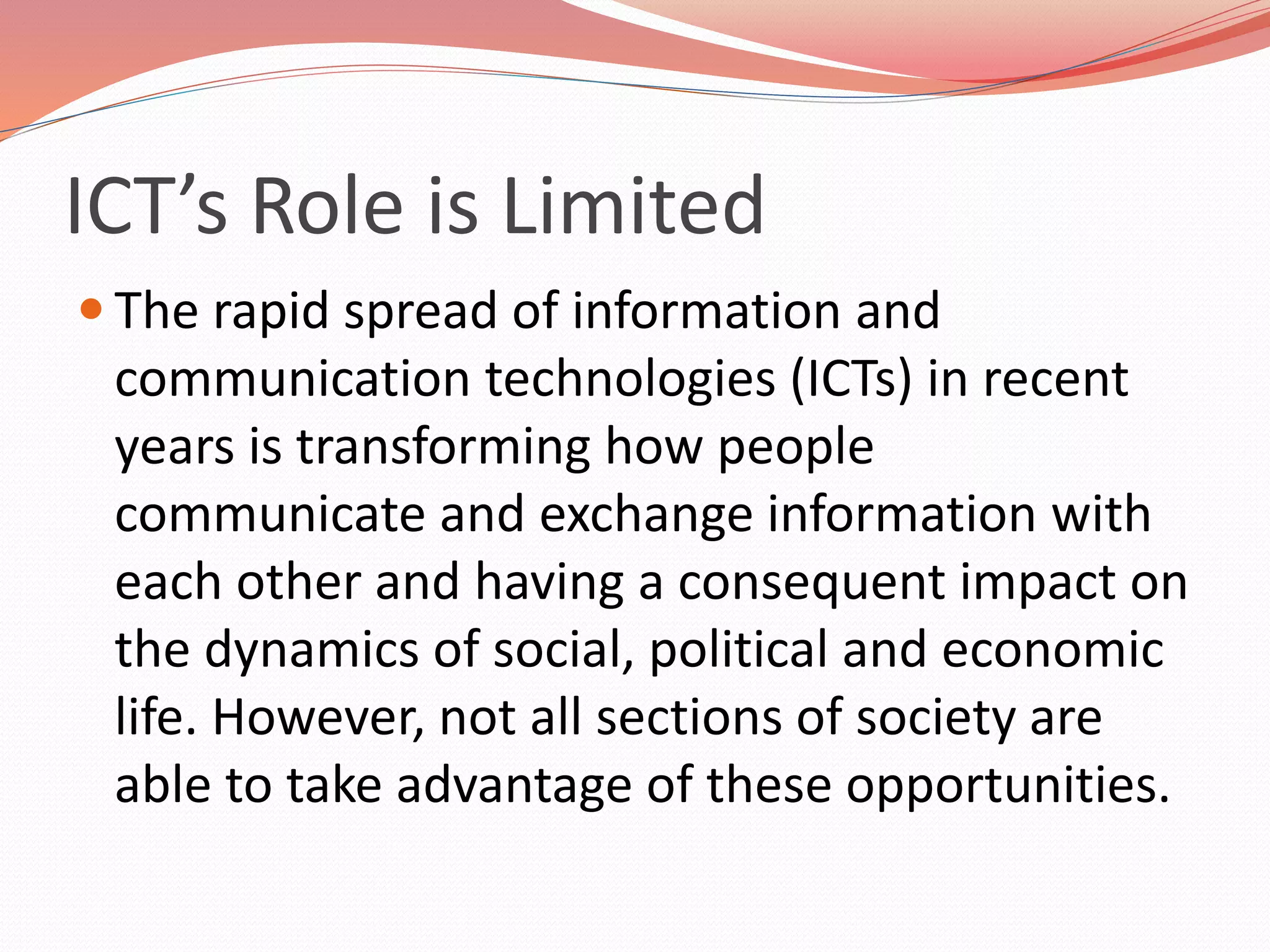 ICT’s Role is Limited
 The rapid spread of information and
communication technologies (ICTs) in recent
years is transforming how people
communicate and exchange information with
each other and having a consequent impact on
the dynamics of social, political and economic
life. However, not all sections of society are
able to take advantage of these opportunities.
 