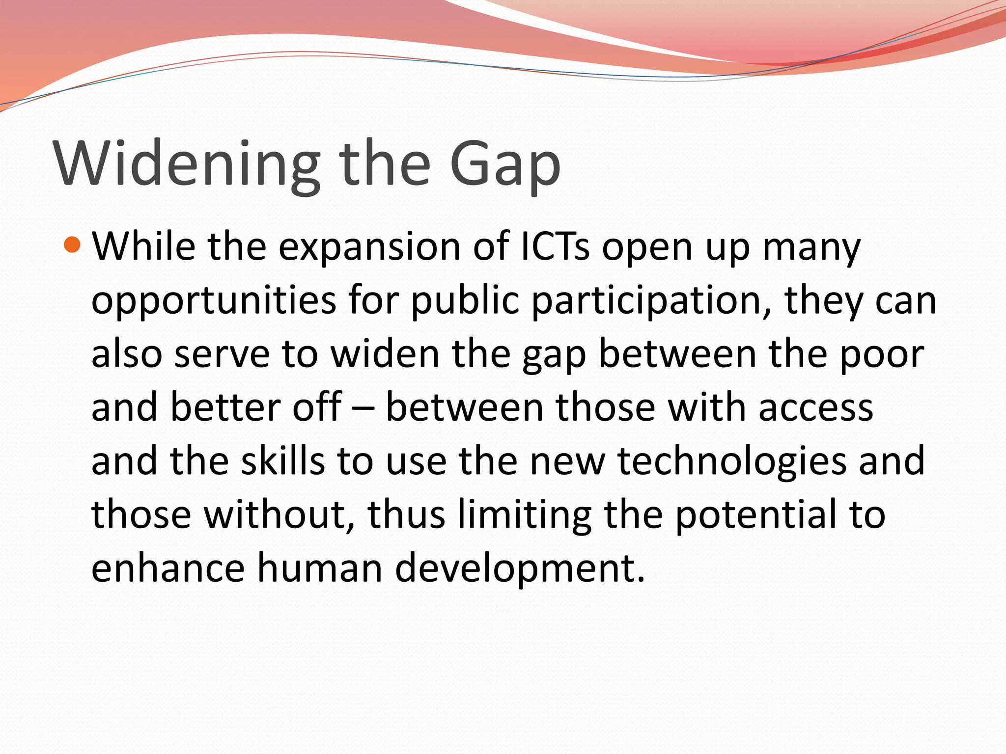 Widening the Gap
 While the expansion of ICTs open up many
opportunities for public participation, they can
also serve to widen the gap between the poor
and better off – between those with access
and the skills to use the new technologies and
those without, thus limiting the potential to
enhance human development.
 