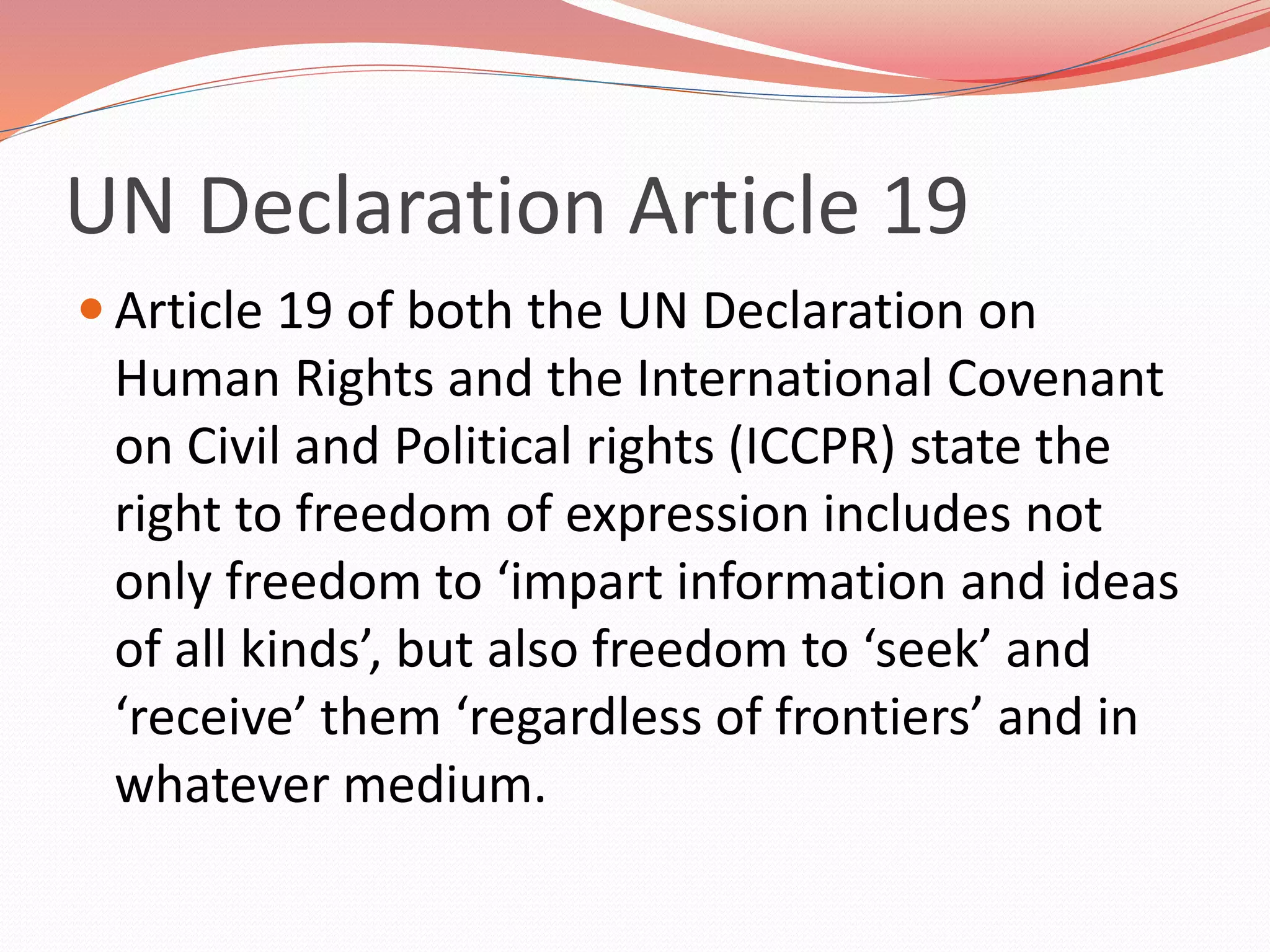 UN Declaration Article 19
 Article 19 of both the UN Declaration on
Human Rights and the International Covenant
on Civil and Political rights (ICCPR) state the
right to freedom of expression includes not
only freedom to ‘impart information and ideas
of all kinds’, but also freedom to ‘seek’ and
‘receive’ them ‘regardless of frontiers’ and in
whatever medium.
 