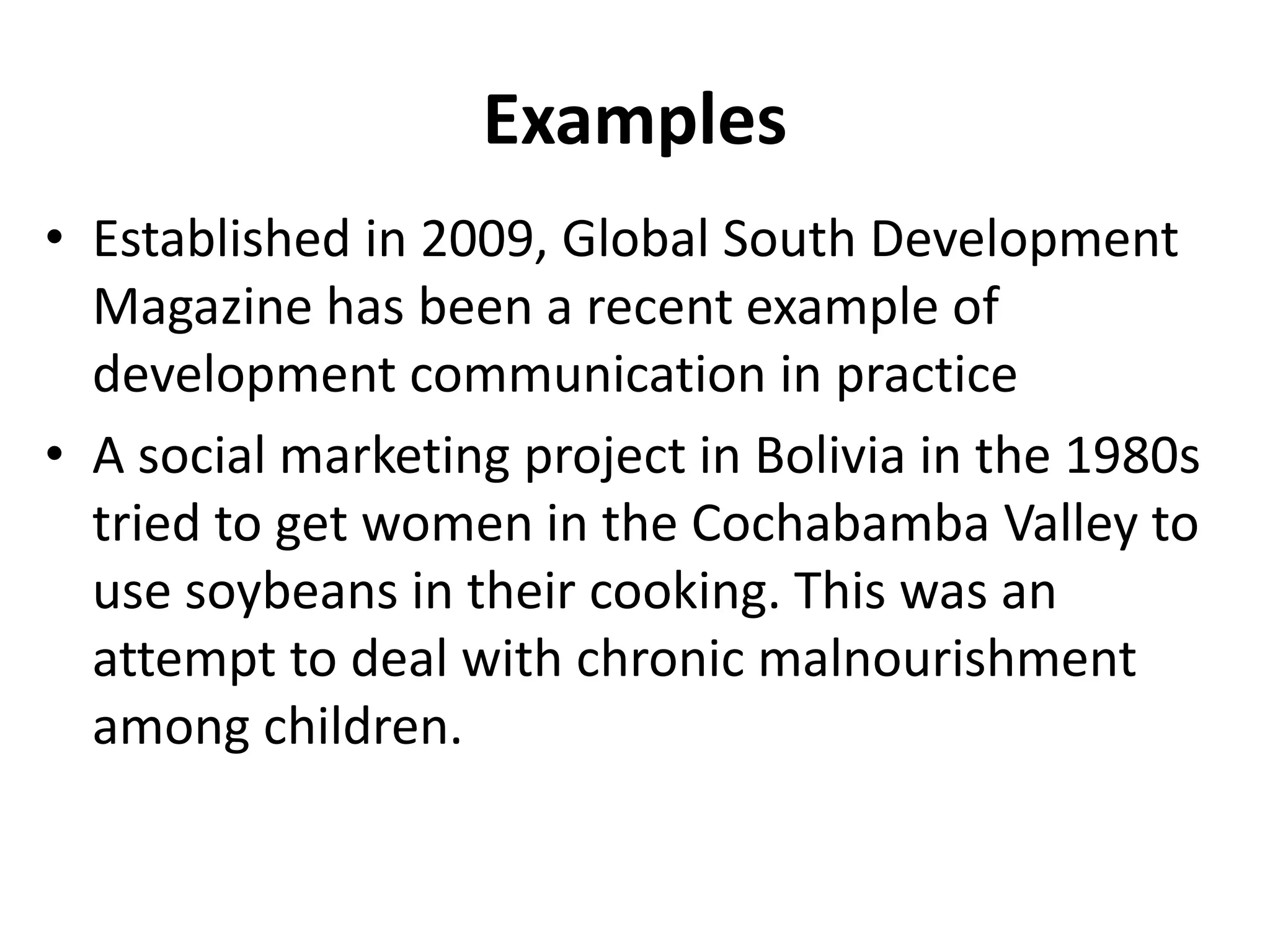 Examples
• Established in 2009, Global South Development
Magazine has been a recent example of
development communication in practice
• A social marketing project in Bolivia in the 1980s
tried to get women in the Cochabamba Valley to
use soybeans in their cooking. This was an
attempt to deal with chronic malnourishment
among children.
 