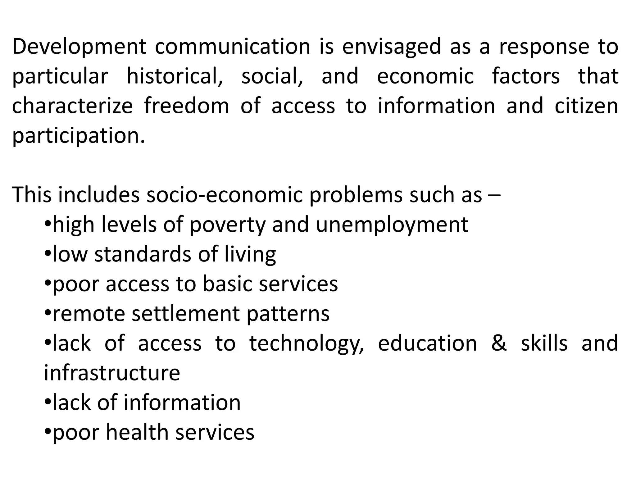Development communication is envisaged as a response to
particular historical, social, and economic factors that
characterize freedom of access to information and citizen
participation.
This includes socio-economic problems such as –
•high levels of poverty and unemployment
•low standards of living
•poor access to basic services
•remote settlement patterns
•lack of access to technology, education & skills and
infrastructure
•lack of information
•poor health services
 
