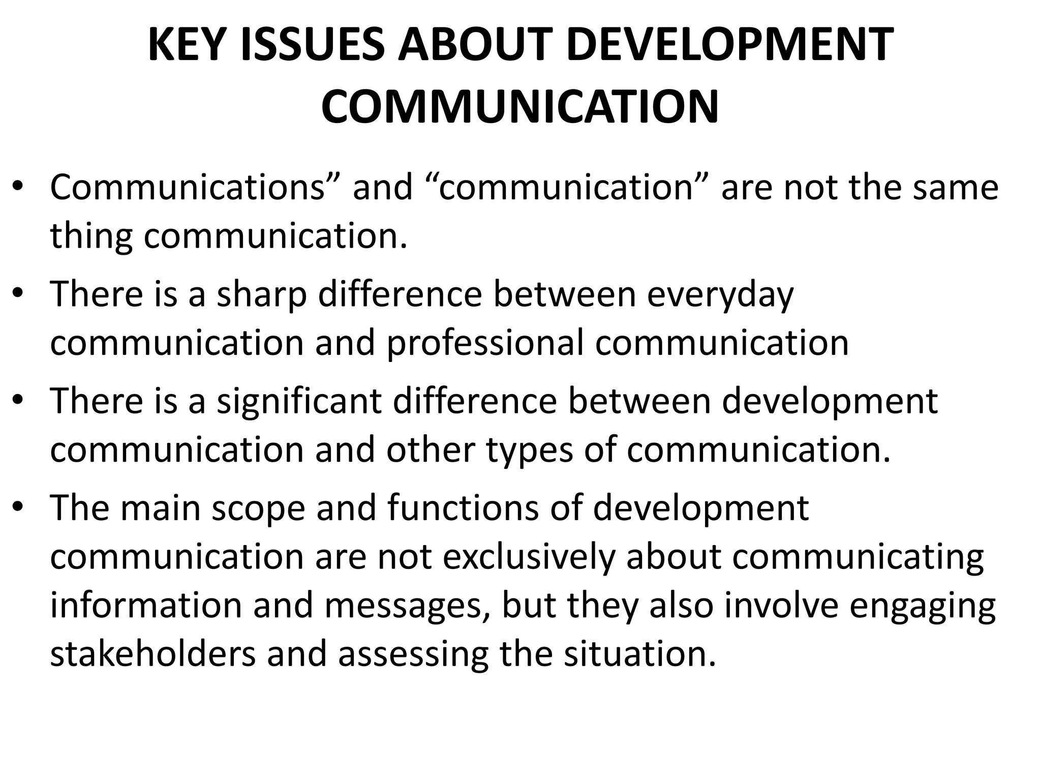 KEY ISSUES ABOUT DEVELOPMENT
COMMUNICATION
• Communications” and “communication” are not the same
thing communication.
• There is a sharp difference between everyday
communication and professional communication
• There is a significant difference between development
communication and other types of communication.
• The main scope and functions of development
communication are not exclusively about communicating
information and messages, but they also involve engaging
stakeholders and assessing the situation.
 