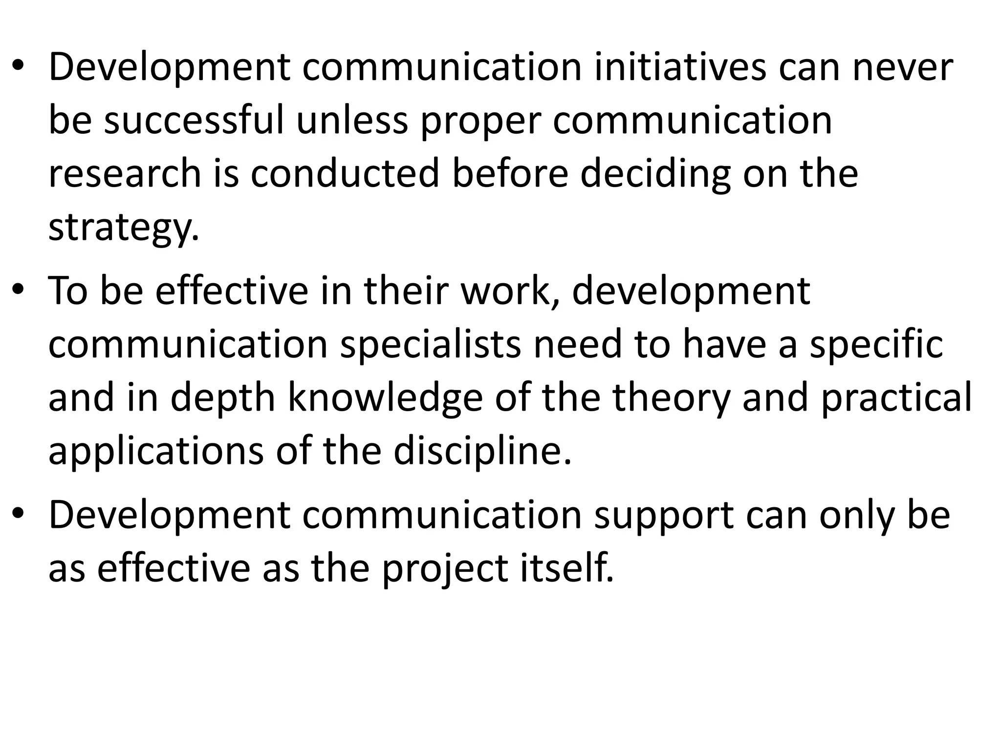 • Development communication initiatives can never
be successful unless proper communication
research is conducted before deciding on the
strategy.
• To be effective in their work, development
communication specialists need to have a specific
and in depth knowledge of the theory and practical
applications of the discipline.
• Development communication support can only be
as effective as the project itself.
 