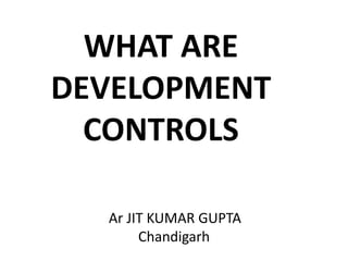 WHAT ARE
DEVELOPMENT
CONTROLS
Ar JIT KUMAR GUPTA
Chandigarh
 