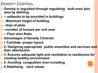 DENSITY CONTROL
 Density is regulated through regulating built area/ plot
area by defining
 -- setbacks to be provided in buildings
 - Maximum height of building
 --Size of plots
 --number of houses per unit area
 -- Floor area Ratio
 Advantages of Density Controls:
 i. Facilitate proper layout
 2. Designing appropriate public amenities and services and
their distribution
 3 Ensures adequate light and ventilation to residences for
creating healthy environment
 4 Avoiding congestion/ over-crowding
 5 Stabilizing land values
 
