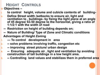 HEIGHT CONTROLS
 Objectives –
i. to control height, volume and cubicle contents of building-
ii. Define Street width /setbacks to ensure air, light and
ventilation to , buildings- by fixing the light plane at an angle
of 45 degree/ 63.50 degree to the horizontal, giving a ratio of
1:1/2:1 with the width of road
-- Restriction on height of building depends on;
-- Nature of Building/ Type of Zone and Climatic conditions
Advantages of Height Zoning
1. --- To control development in area
2. -- solve problems involving traffic, congestion etc
3. -- improving street picture/ urban design
4. -- Ensuring adequate air , light and ventilation by avoiding
construction of tall buildings in a low height area.
5. -- Controlling land values and stabilizes them in preferred area
 