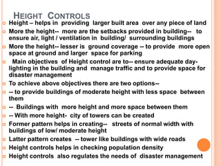 HEIGHT CONTROLS
 Height – helps in providing larger built area over any piece of land
 More the height-- more are the setbacks provided in building-- to
ensure air, light / ventilation in building/ surrounding buildings
 More the height-- lesser is ground coverage -- to provide more open
space at ground and larger space for parking
 Main objectives of Height control are to-- ensure adequate day-
lighting in the building and manage traffic and to provide space for
disaster management
 To achieve above objectives there are two options--
 -- to provide buildings of moderate height with less space between
them
 -- Buildings with more height and more space between them
 -- With more height- city of towers can be created
 Former pattern helps in creating-- streets of normal width with
buildings of low/ moderate height
 Latter pattern creates -- tower like buildings with wide roads
 Height controls helps in checking population density
 Height controls also regulates the needs of disaster management
 