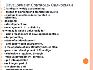 DEVELOPMENT CONTROLS- CHANDIGARH
 Chandigarh widely acclaimed as:
 -- Mecca of planning and architecture due to
 -- various innovations incorporated in
--planning,
 designing,
 -- development and
 -- management of capital city
city today is valued universally for:
 -- using mechanism of development controls
 -- for promoting
 --state of art development
 -- and quality built environment.
 In the absence of any statutory master plan,
 growth and development of Chandigarh
 -- exclusively regulated through
 --various development controls,
 -- put into operation
 --as integral part of
 city planning and
 