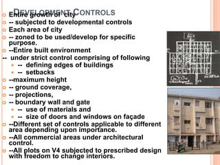 DEVELOPMENT CONTROLS Entire growth of city
 -- subjected to developmental controls
 Each area of city
 -- zoned to be used/develop for specific
purpose.
 --Entire built environment
-- under strict control comprising of following
 -- defining edges of buildings
 -- setbacks
 --maximum height
 -- ground coverage,
 -- projections,
 -- boundary wall and gate
 -- use of materials and
 -- size of doors and windows on façade
 --Different set of controls applicable to different
area depending upon importance.
 --All commercial areas under architectural
control.
 --All plots on V4 subjected to prescribed design
with freedom to change interiors.
 
